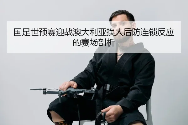 国足世预赛迎战澳大利亚换人后防连锁反应的赛场剖析